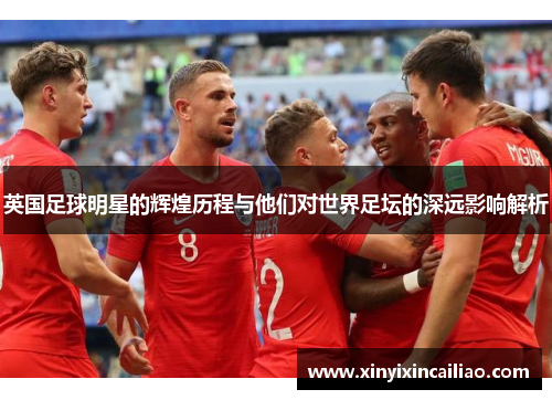 英国足球明星的辉煌历程与他们对世界足坛的深远影响解析 英国足球明星的辉煌历程与他们对世界足坛的深远影响解析