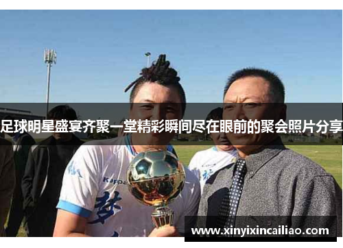 足球明星盛宴齐聚一堂精彩瞬间尽在眼前的聚会照片分享