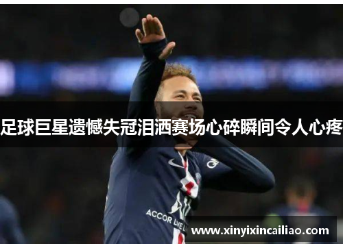 足球巨星遗憾失冠泪洒赛场心碎瞬间令人心疼